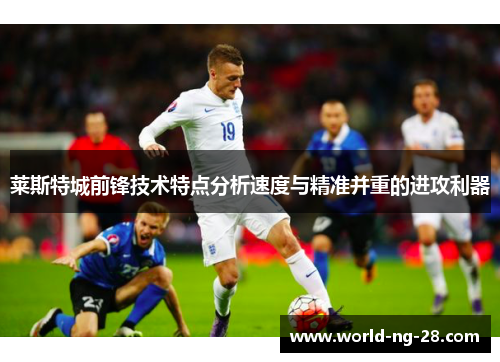 莱斯特城前锋技术特点分析速度与精准并重的进攻利器 莱斯特城前锋技术特点分析速度与精准并重的进攻利器