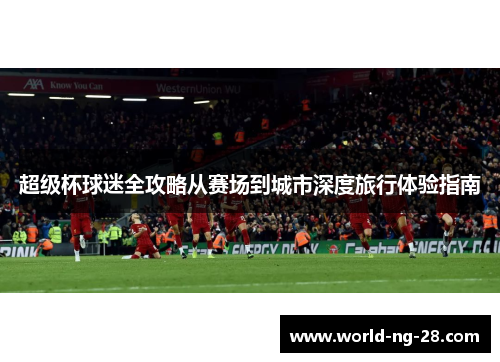超级杯球迷全攻略从赛场到城市深度旅行体验指南 超级杯球迷全攻略从赛场到城市深度旅行体验指南