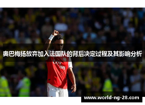 奥巴梅扬放弃加入法国队的背后决定过程及其影响分析 奥巴梅扬放弃加入法国队的背后决定过程及其影响分析