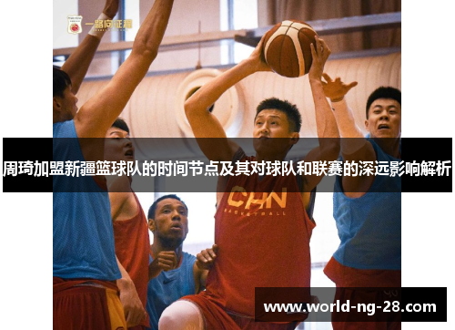 周琦加盟新疆篮球队的时间节点及其对球队和联赛的深远影响解析 周琦加盟新疆篮球队的时间节点及其对球队和联赛的深远影响解析