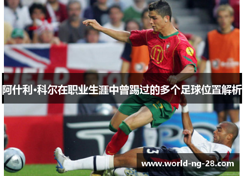 阿什利·科尔在职业生涯中曾踢过的多个足球位置解析 阿什利·科尔在职业生涯中曾踢过的多个足球位置解析