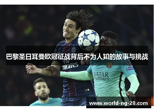 巴黎圣日耳曼欧冠征战背后不为人知的故事与挑战 巴黎圣日耳曼欧冠征战背后不为人知的故事与挑战