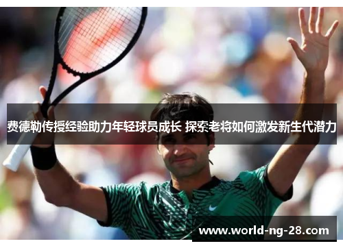 费德勒传授经验助力年轻球员成长 探索老将如何激发新生代潜力 费德勒传授经验助力年轻球员成长 探索老将如何激发新生代潜力