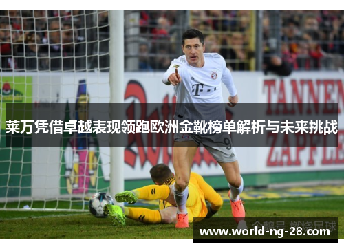 莱万凭借卓越表现领跑欧洲金靴榜单解析与未来挑战