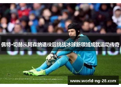 佩特·切赫从阿森纳退役后挑战冰球新领域成就运动传奇 佩特·切赫从阿森纳退役后挑战冰球新领域成就运动传奇