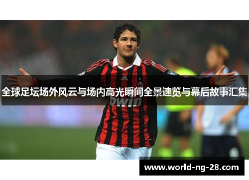 全球足坛场外风云与场内高光瞬间全景速览与幕后故事汇集