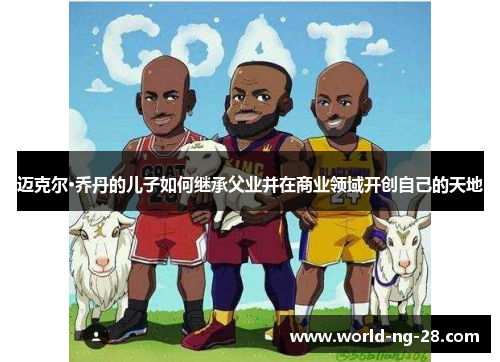 迈克尔·乔丹的儿子如何继承父业并在商业领域开创自己的天地 迈克尔·乔丹的儿子如何继承父业并在商业领域开创自己的天地